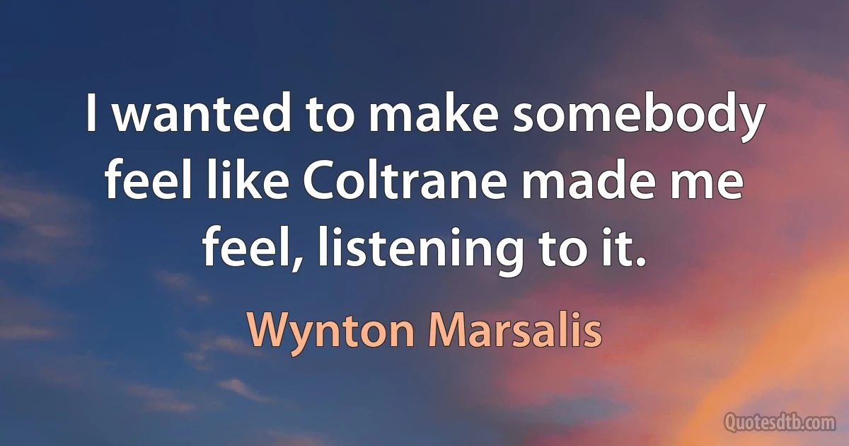 I wanted to make somebody feel like Coltrane made me feel, listening to it. (Wynton Marsalis)