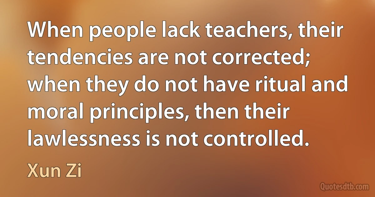 When people lack teachers, their tendencies are not corrected; when they do not have ritual and moral principles, then their lawlessness is not controlled. (Xun Zi)