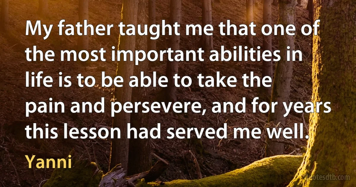 My father taught me that one of the most important abilities in life is to be able to take the pain and persevere, and for years this lesson had served me well. (Yanni)