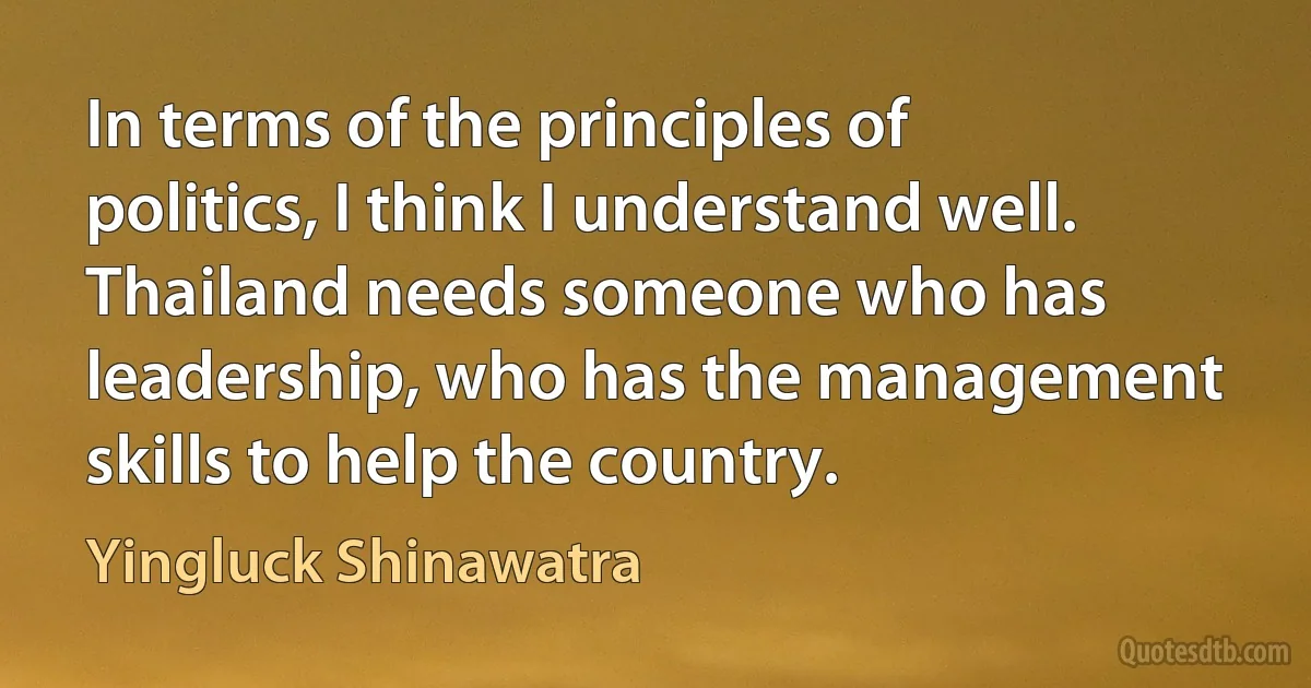 In terms of the principles of politics, I think I understand well. Thailand needs someone who has leadership, who has the management skills to help the country. (Yingluck Shinawatra)