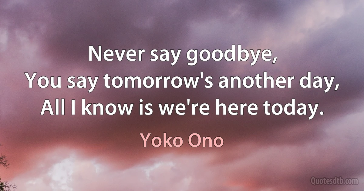 Never say goodbye,
You say tomorrow's another day,
All I know is we're here today. (Yoko Ono)