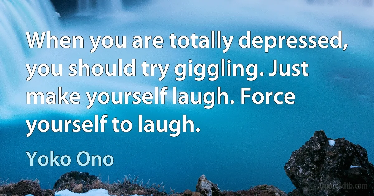 When you are totally depressed, you should try giggling. Just make yourself laugh. Force yourself to laugh. (Yoko Ono)