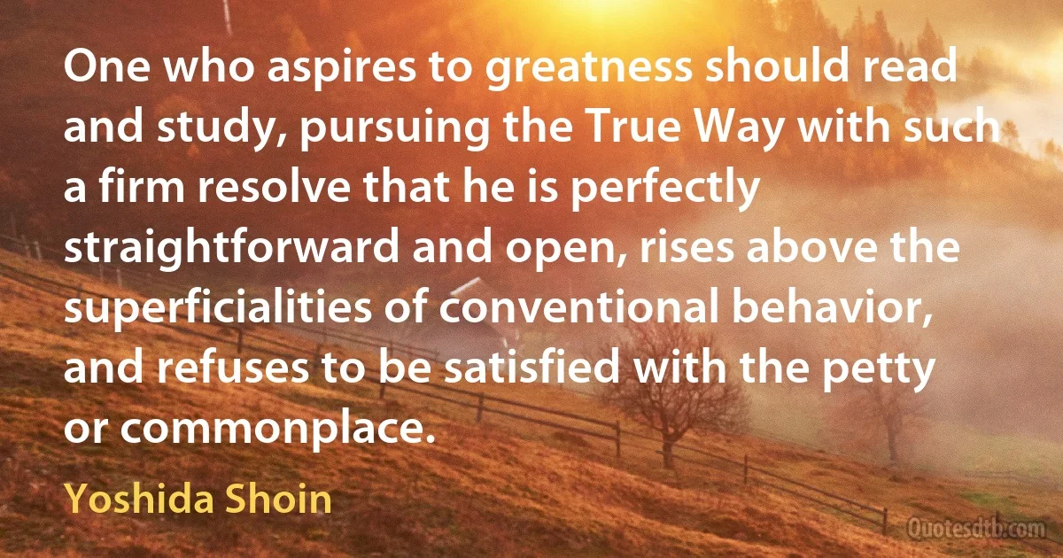 One who aspires to greatness should read and study, pursuing the True Way with such a firm resolve that he is perfectly straightforward and open, rises above the superficialities of conventional behavior, and refuses to be satisfied with the petty or commonplace. (Yoshida Shoin)