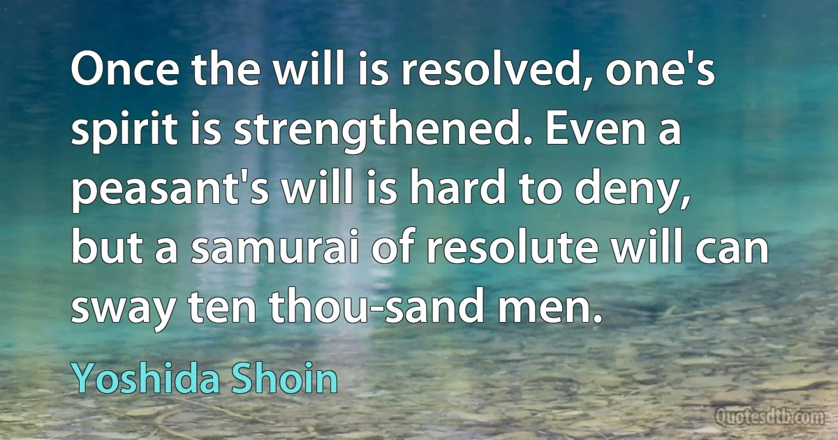 Once the will is resolved, one's spirit is strengthened. Even a peasant's will is hard to deny, but a samurai of resolute will can sway ten thou­sand men. (Yoshida Shoin)