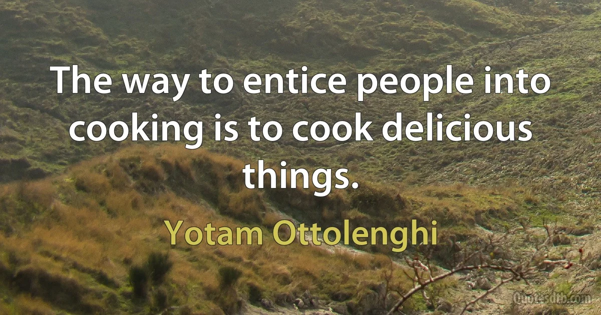 The way to entice people into cooking is to cook delicious things. (Yotam Ottolenghi)