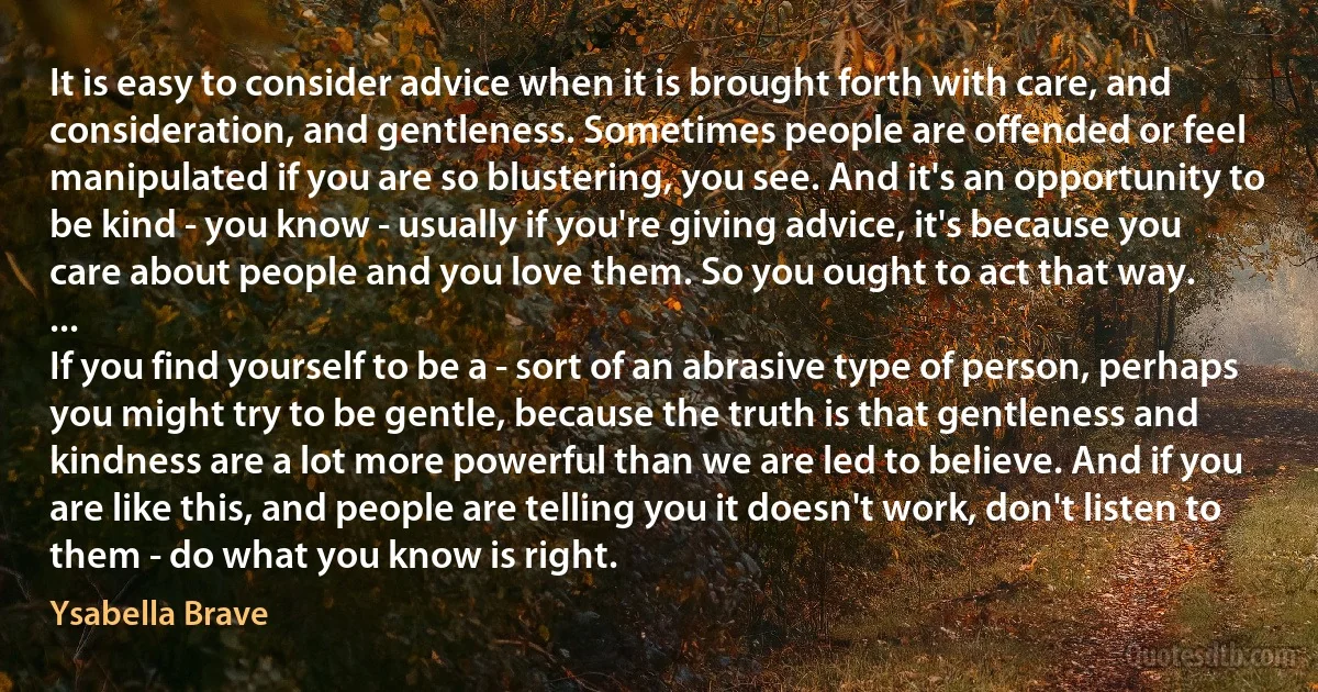 It is easy to consider advice when it is brought forth with care, and consideration, and gentleness. Sometimes people are offended or feel manipulated if you are so blustering, you see. And it's an opportunity to be kind - you know - usually if you're giving advice, it's because you care about people and you love them. So you ought to act that way.
...
If you find yourself to be a - sort of an abrasive type of person, perhaps you might try to be gentle, because the truth is that gentleness and kindness are a lot more powerful than we are led to believe. And if you are like this, and people are telling you it doesn't work, don't listen to them - do what you know is right. (Ysabella Brave)