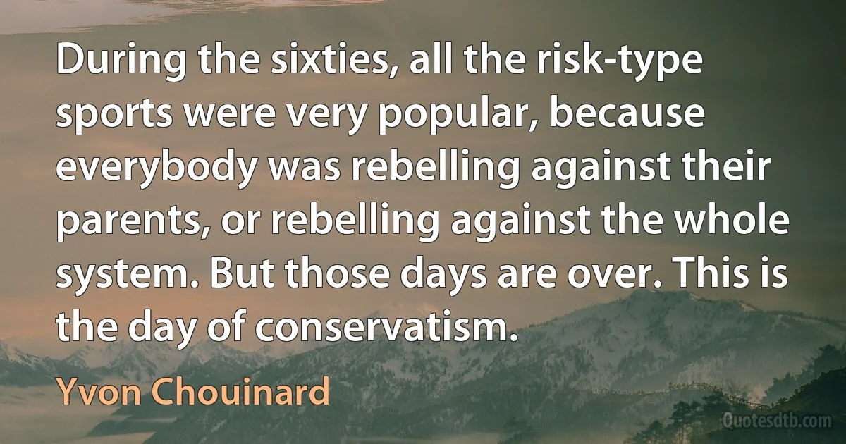 During the sixties, all the risk-type sports were very popular, because everybody was rebelling against their parents, or rebelling against the whole system. But those days are over. This is the day of conservatism. (Yvon Chouinard)