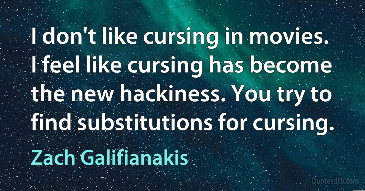 I don't like cursing in movies. I feel like cursing has become the new hackiness. You try to find substitutions for cursing. (Zach Galifianakis)