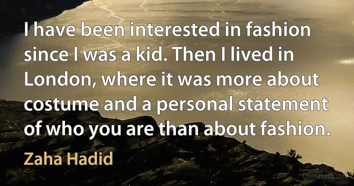 I have been interested in fashion since I was a kid. Then I lived in London, where it was more about costume and a personal statement of who you are than about fashion. (Zaha Hadid)