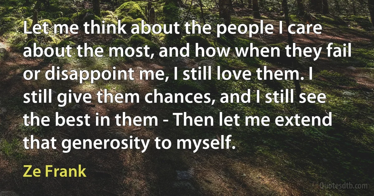 Let me think about the people I care about the most, and how when they fail or disappoint me, I still love them. I still give them chances, and I still see the best in them - Then let me extend that generosity to myself. (Ze Frank)