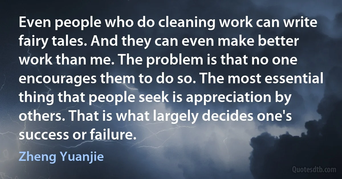 Even people who do cleaning work can write fairy tales. And they can even make better work than me. The problem is that no one encourages them to do so. The most essential thing that people seek is appreciation by others. That is what largely decides one's success or failure. (Zheng Yuanjie)