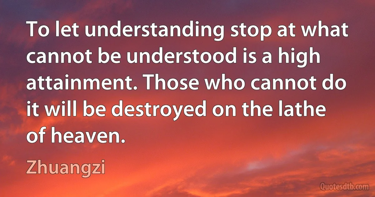 To let understanding stop at what cannot be understood is a high attainment. Those who cannot do it will be destroyed on the lathe of heaven. (Zhuangzi)