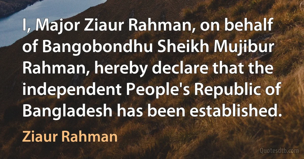 I, Major Ziaur Rahman, on behalf of Bangobondhu Sheikh Mujibur Rahman, hereby declare that the independent People's Republic of Bangladesh has been established. (Ziaur Rahman)