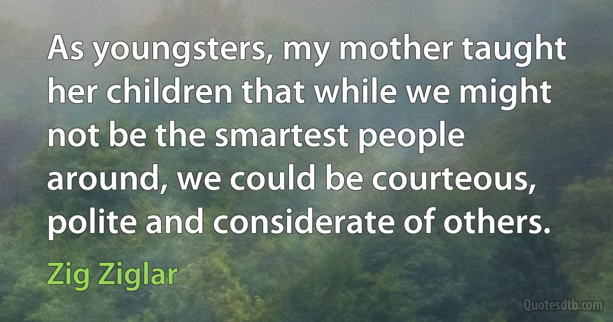 As youngsters, my mother taught her children that while we might not be the smartest people around, we could be courteous, polite and considerate of others. (Zig Ziglar)