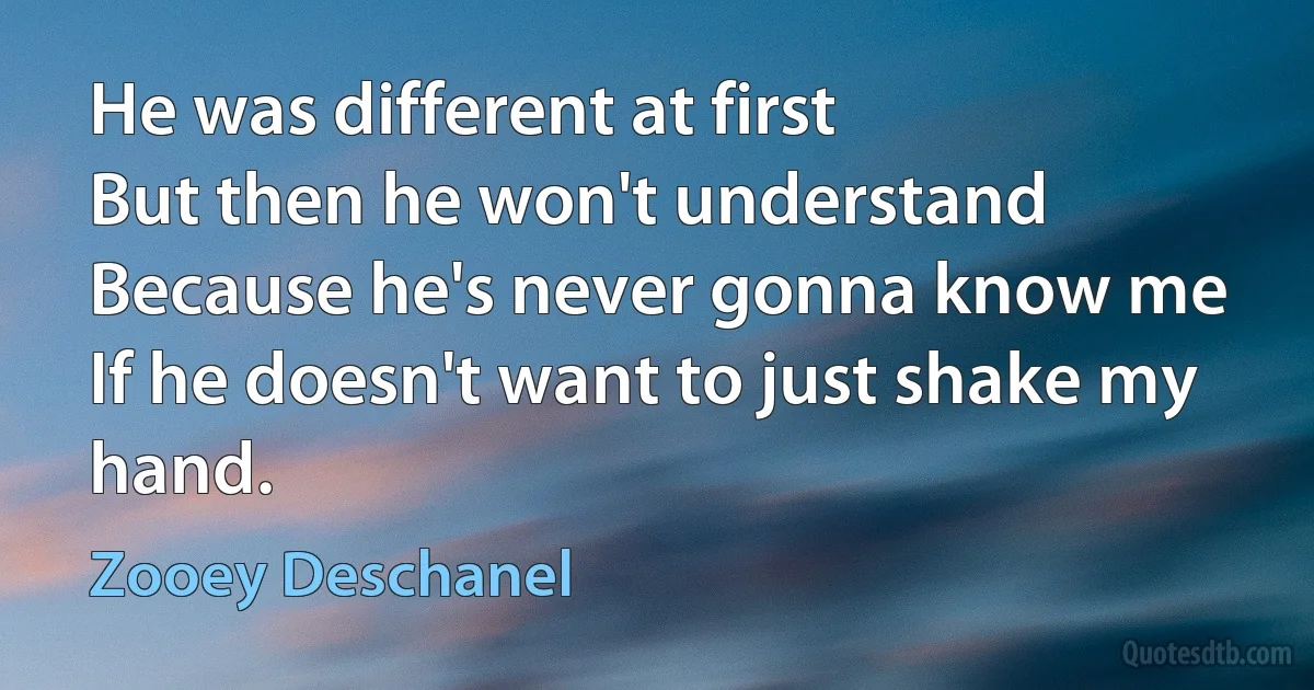 He was different at first
But then he won't understand
Because he's never gonna know me
If he doesn't want to just shake my hand. (Zooey Deschanel)