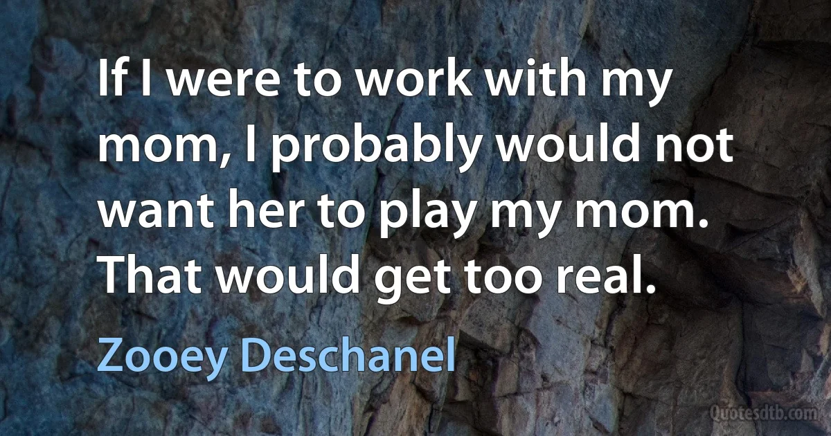 If I were to work with my mom, I probably would not want her to play my mom. That would get too real. (Zooey Deschanel)