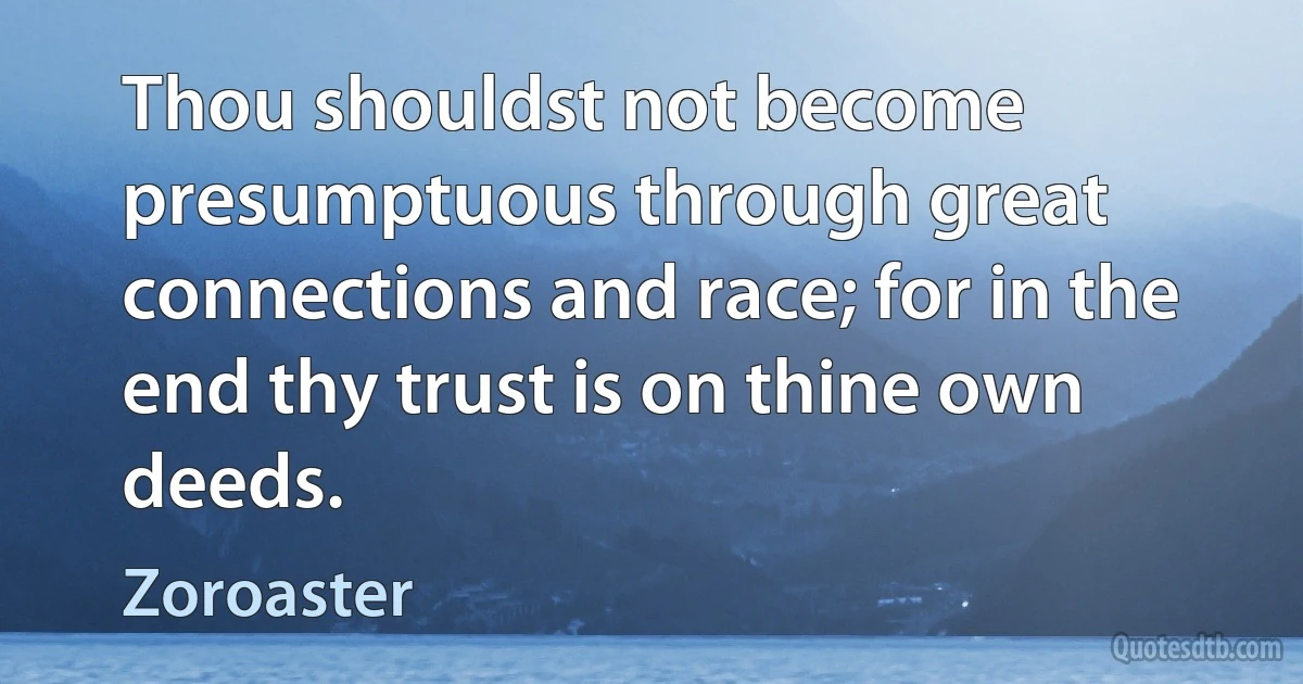 Thou shouldst not become presumptuous through great connections and race; for in the end thy trust is on thine own deeds. (Zoroaster)