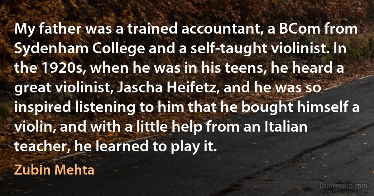 My father was a trained accountant, a BCom from Sydenham College and a self-taught violinist. In the 1920s, when he was in his teens, he heard a great violinist, Jascha Heifetz, and he was so inspired listening to him that he bought himself a violin, and with a little help from an Italian teacher, he learned to play it. (Zubin Mehta)