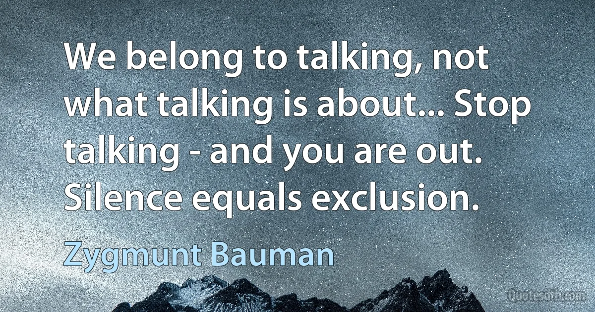 We belong to talking, not what talking is about... Stop talking - and you are out. Silence equals exclusion. (Zygmunt Bauman)