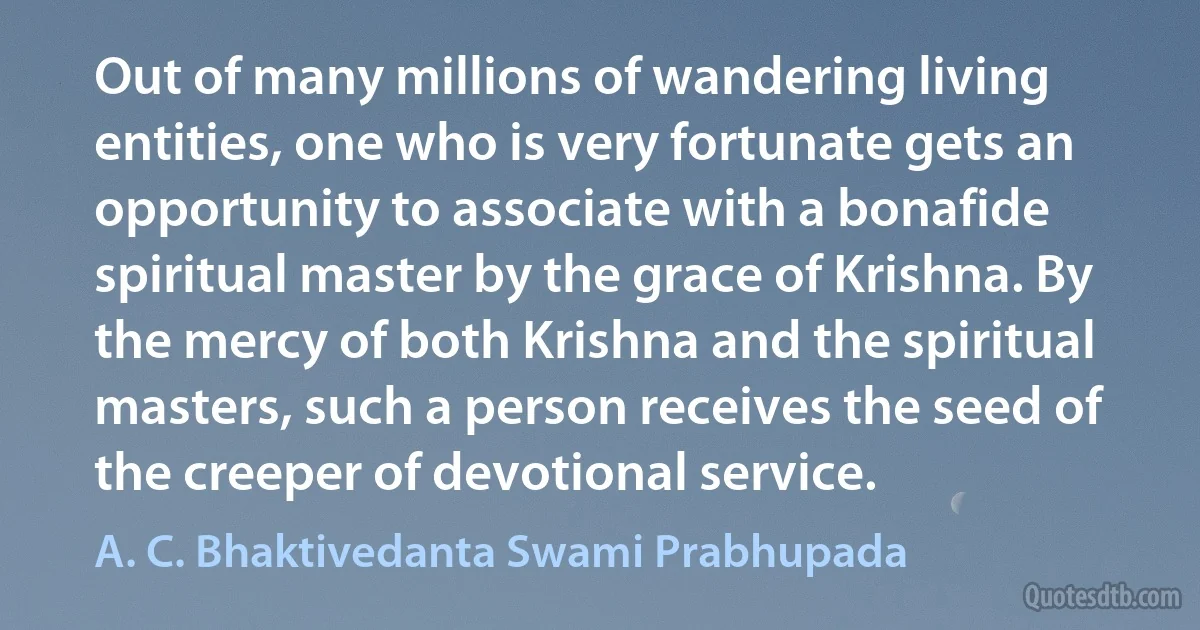 Out of many millions of wandering living entities, one who is very fortunate gets an opportunity to associate with a bonafide spiritual master by the grace of Krishna. By the mercy of both Krishna and the spiritual masters, such a person receives the seed of the creeper of devotional service. (A. C. Bhaktivedanta Swami Prabhupada)