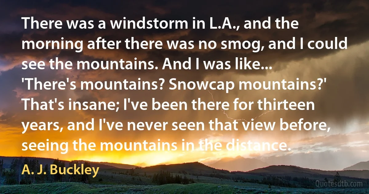 There was a windstorm in L.A., and the morning after there was no smog, and I could see the mountains. And I was like... 'There's mountains? Snowcap mountains?' That's insane; I've been there for thirteen years, and I've never seen that view before, seeing the mountains in the distance. (A. J. Buckley)