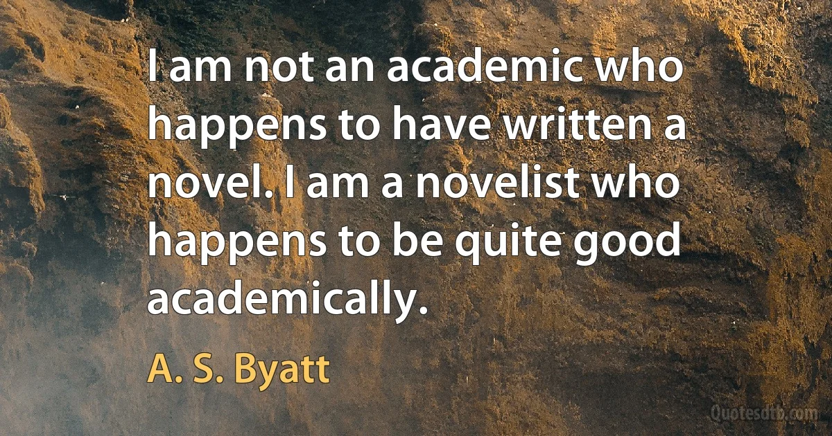 I am not an academic who happens to have written a novel. I am a novelist who happens to be quite good academically. (A. S. Byatt)