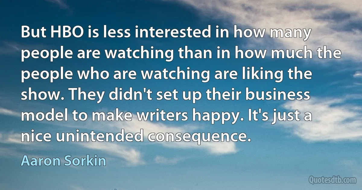 But HBO is less interested in how many people are watching than in how much the people who are watching are liking the show. They didn't set up their business model to make writers happy. It's just a nice unintended consequence. (Aaron Sorkin)