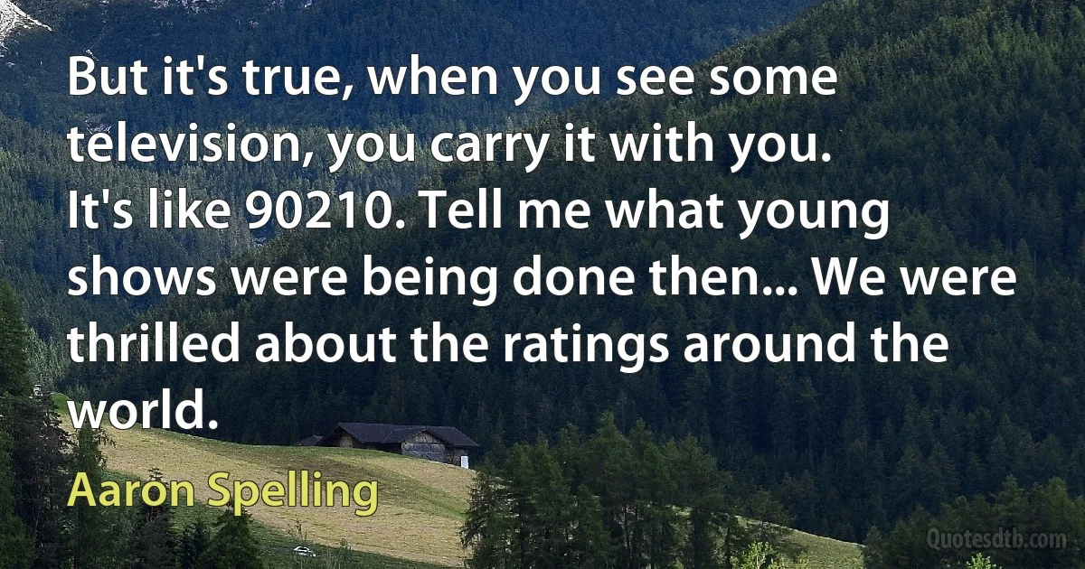 But it's true, when you see some television, you carry it with you. It's like 90210. Tell me what young shows were being done then... We were thrilled about the ratings around the world. (Aaron Spelling)