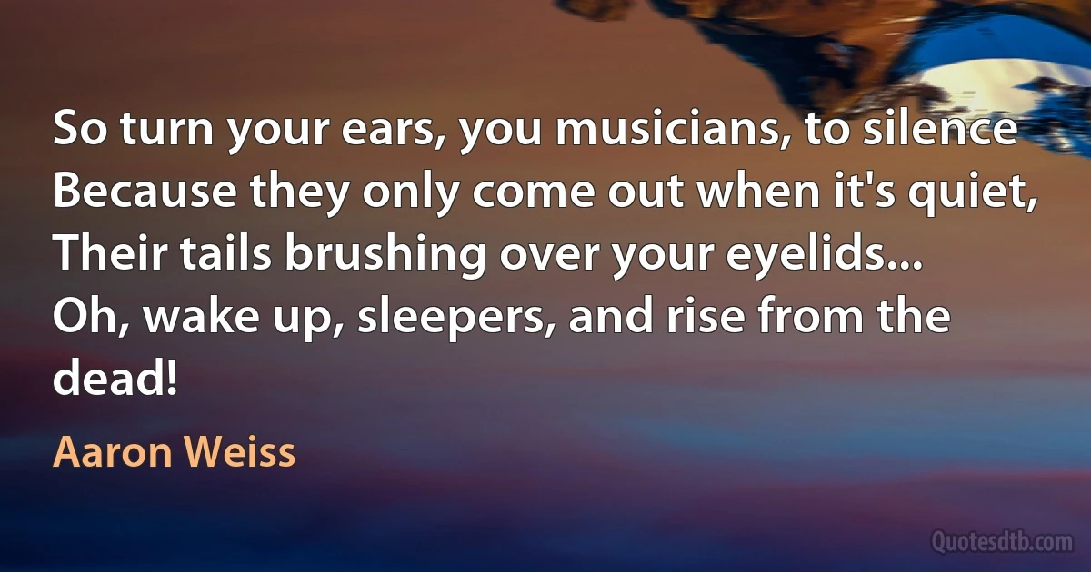 So turn your ears, you musicians, to silence
Because they only come out when it's quiet,
Their tails brushing over your eyelids...
Oh, wake up, sleepers, and rise from the dead! (Aaron Weiss)