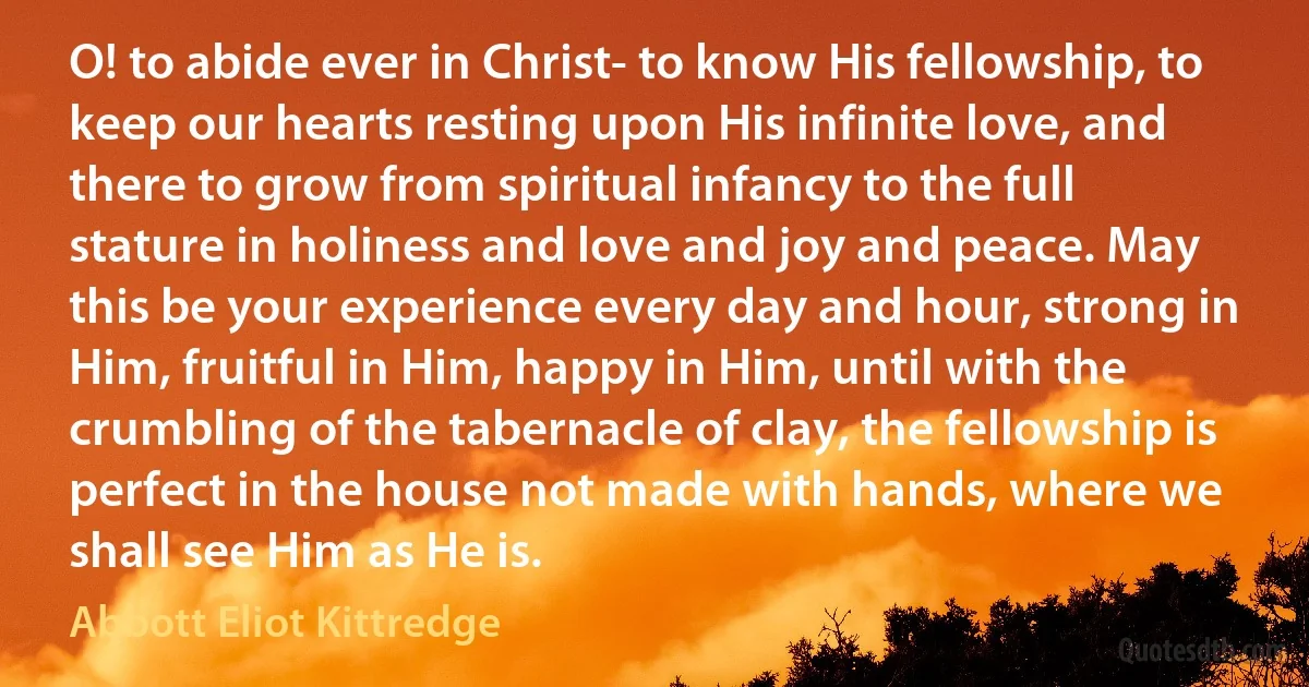 O! to abide ever in Christ- to know His fellowship, to keep our hearts resting upon His infinite love, and there to grow from spiritual infancy to the full stature in holiness and love and joy and peace. May this be your experience every day and hour, strong in Him, fruitful in Him, happy in Him, until with the crumbling of the tabernacle of clay, the fellowship is perfect in the house not made with hands, where we shall see Him as He is. (Abbott Eliot Kittredge)