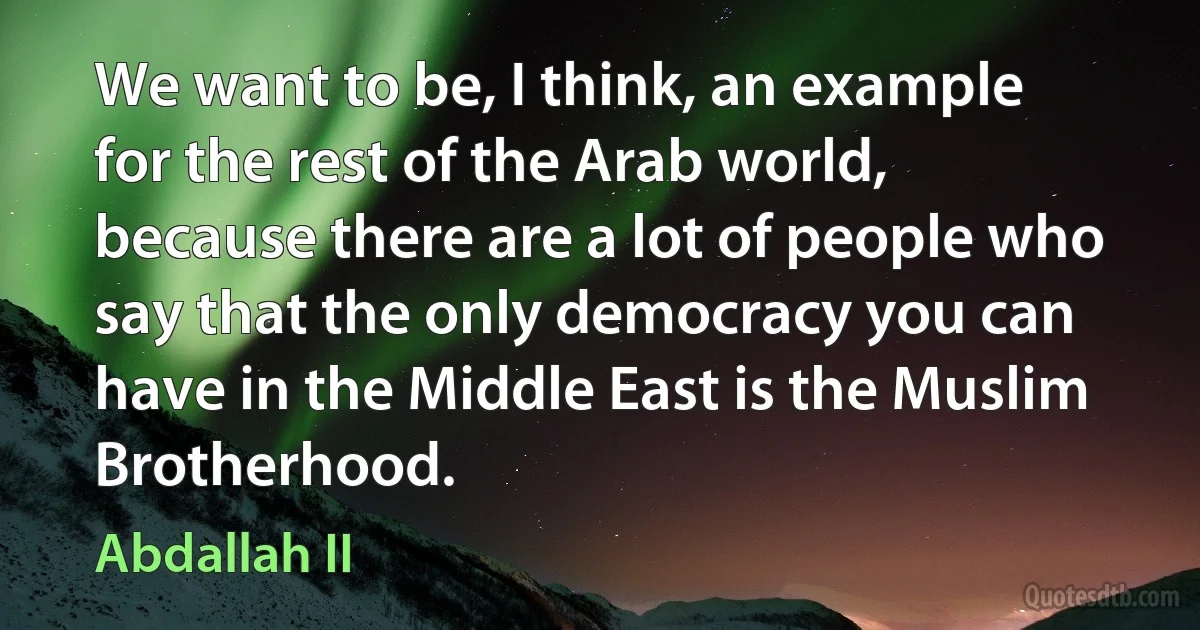 We want to be, I think, an example for the rest of the Arab world, because there are a lot of people who say that the only democracy you can have in the Middle East is the Muslim Brotherhood. (Abdallah II)