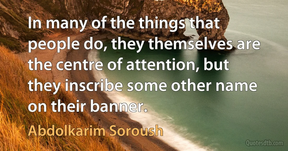 In many of the things that people do, they themselves are the centre of attention, but they inscribe some other name on their banner. (Abdolkarim Soroush)