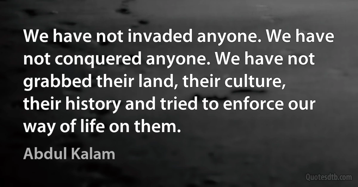 We have not invaded anyone. We have not conquered anyone. We have not grabbed their land, their culture, their history and tried to enforce our way of life on them. (Abdul Kalam)