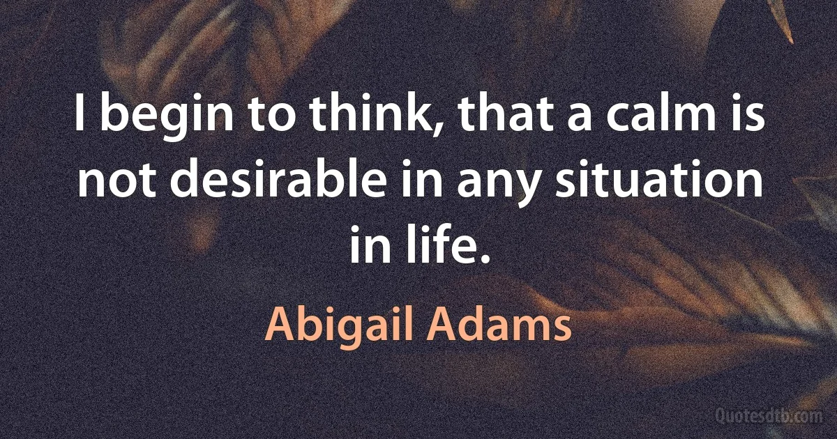 I begin to think, that a calm is not desirable in any situation in life. (Abigail Adams)