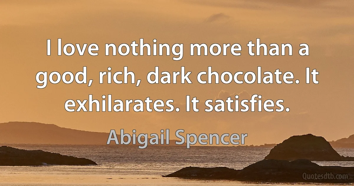 I love nothing more than a good, rich, dark chocolate. It exhilarates. It satisfies. (Abigail Spencer)