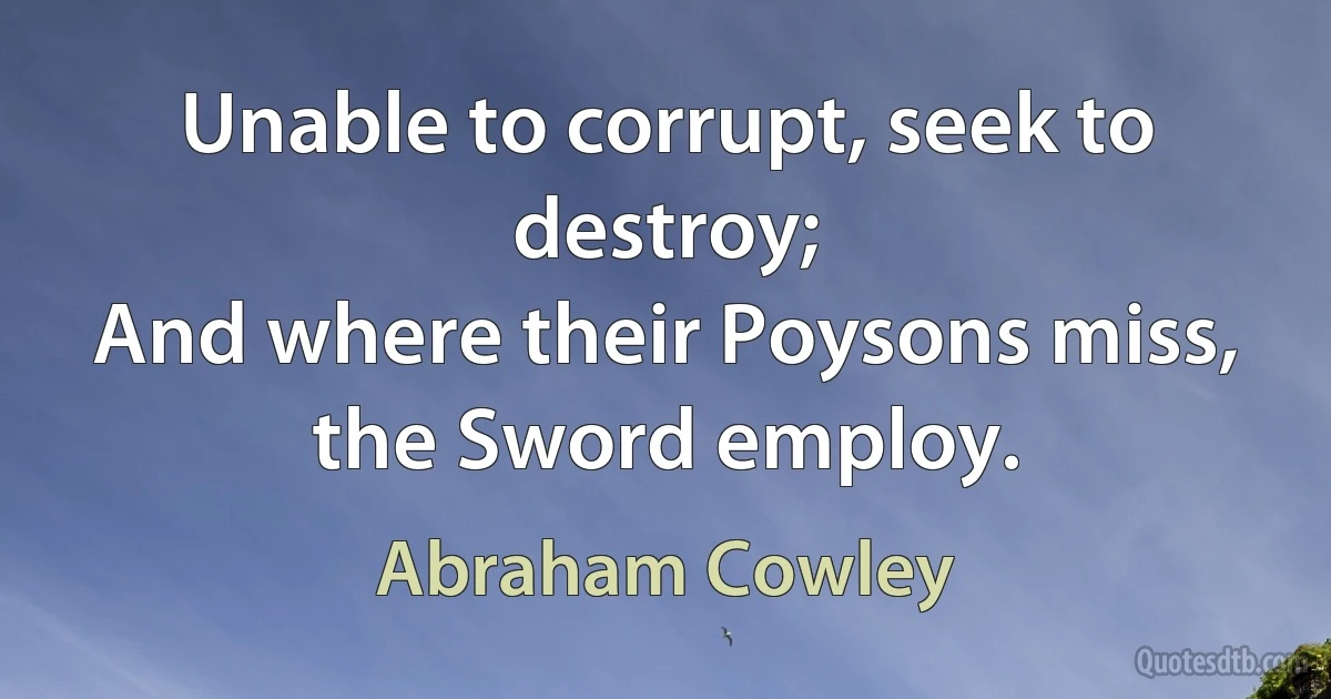 Unable to corrupt, seek to destroy;
And where their Poysons miss, the Sword employ. (Abraham Cowley)