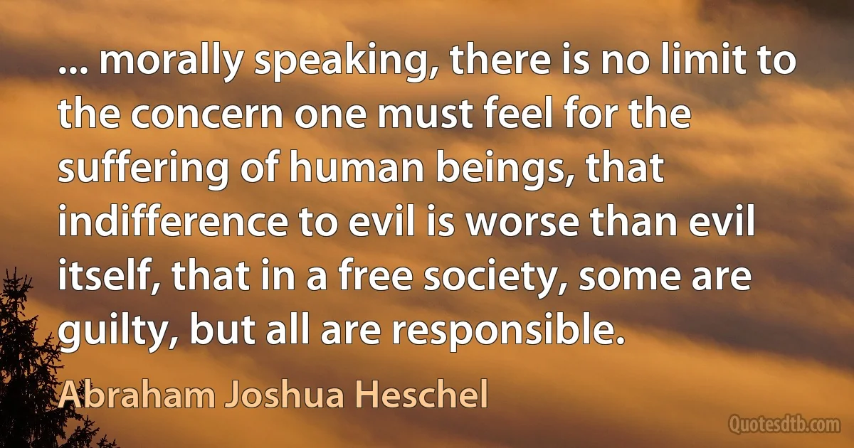 ... morally speaking, there is no limit to the concern one must feel for the suffering of human beings, that indifference to evil is worse than evil itself, that in a free society, some are guilty, but all are responsible. (Abraham Joshua Heschel)