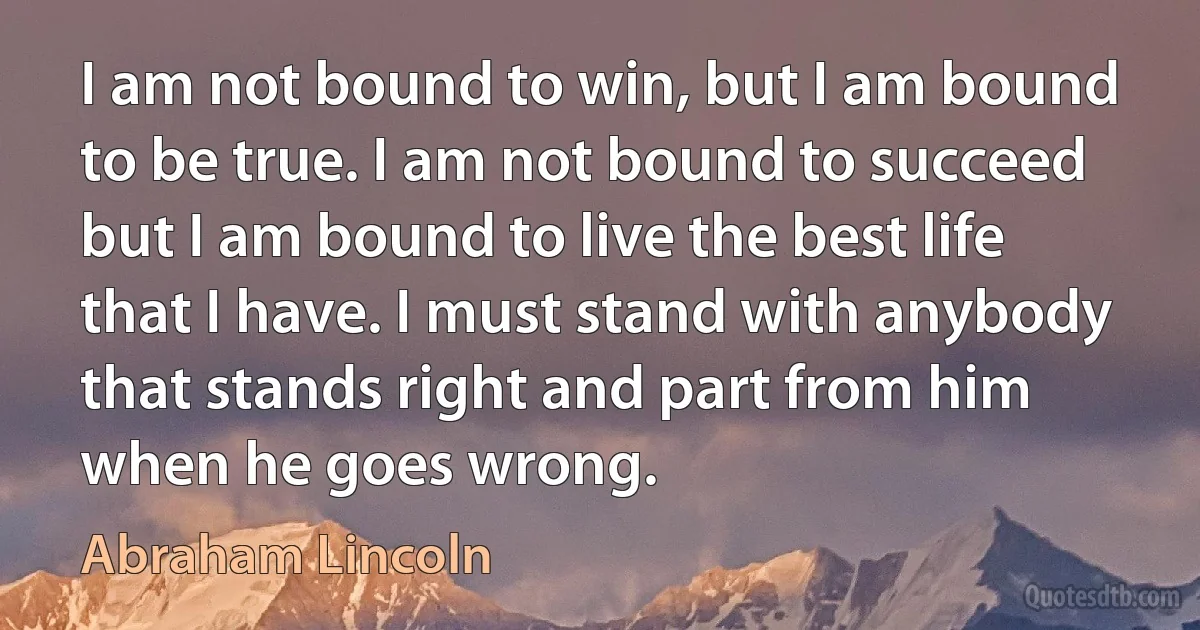 I am not bound to win, but I am bound to be true. I am not bound to succeed but I am bound to live the best life that I have. I must stand with anybody that stands right and part from him when he goes wrong. (Abraham Lincoln)