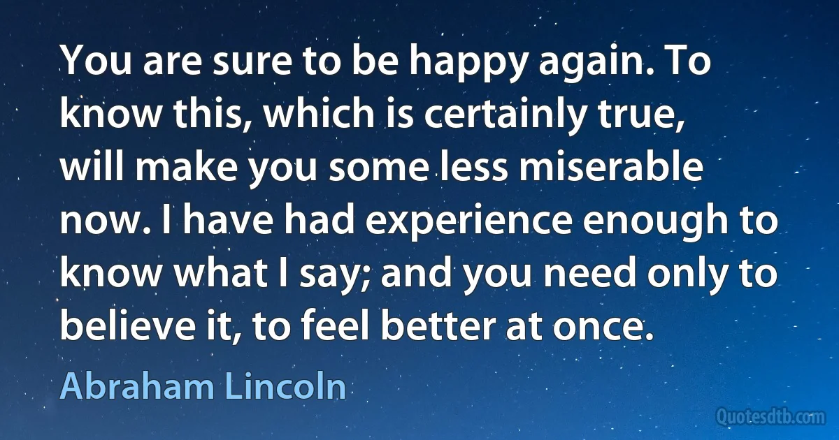 You are sure to be happy again. To know this, which is certainly true, will make you some less miserable now. I have had experience enough to know what I say; and you need only to believe it, to feel better at once. (Abraham Lincoln)