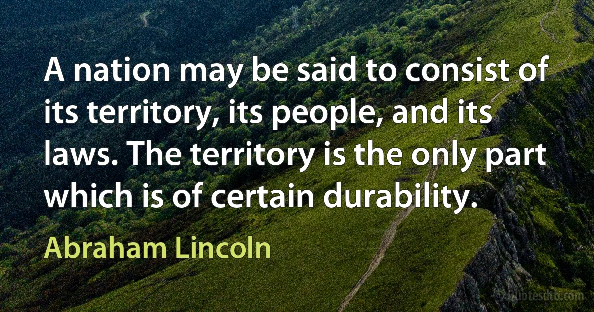 A nation may be said to consist of its territory, its people, and its laws. The territory is the only part which is of certain durability. (Abraham Lincoln)