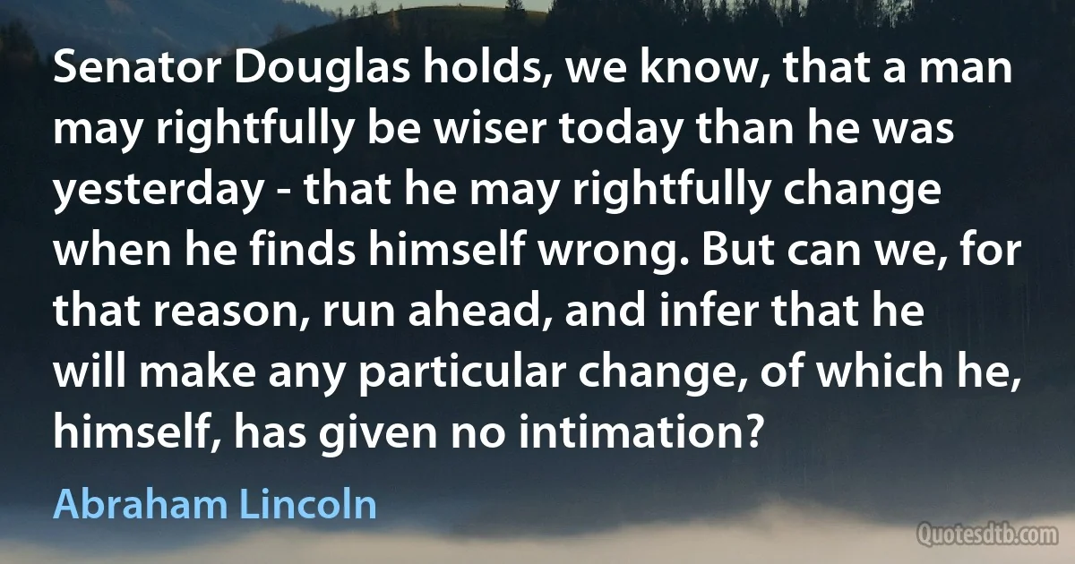 Senator Douglas holds, we know, that a man may rightfully be wiser today than he was yesterday - that he may rightfully change when he finds himself wrong. But can we, for that reason, run ahead, and infer that he will make any particular change, of which he, himself, has given no intimation? (Abraham Lincoln)