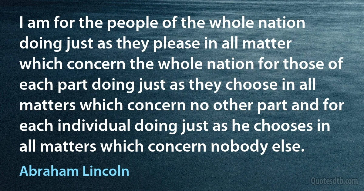 I am for the people of the whole nation doing just as they please in all matter which concern the whole nation for those of each part doing just as they choose in all matters which concern no other part and for each individual doing just as he chooses in all matters which concern nobody else. (Abraham Lincoln)