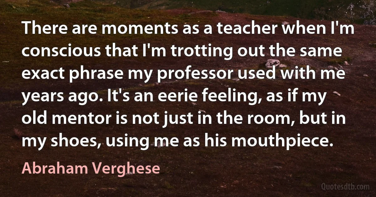 There are moments as a teacher when I'm conscious that I'm trotting out the same exact phrase my professor used with me years ago. It's an eerie feeling, as if my old mentor is not just in the room, but in my shoes, using me as his mouthpiece. (Abraham Verghese)