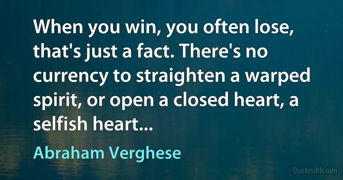 When you win, you often lose, that's just a fact. There's no currency to straighten a warped spirit, or open a closed heart, a selfish heart... (Abraham Verghese)