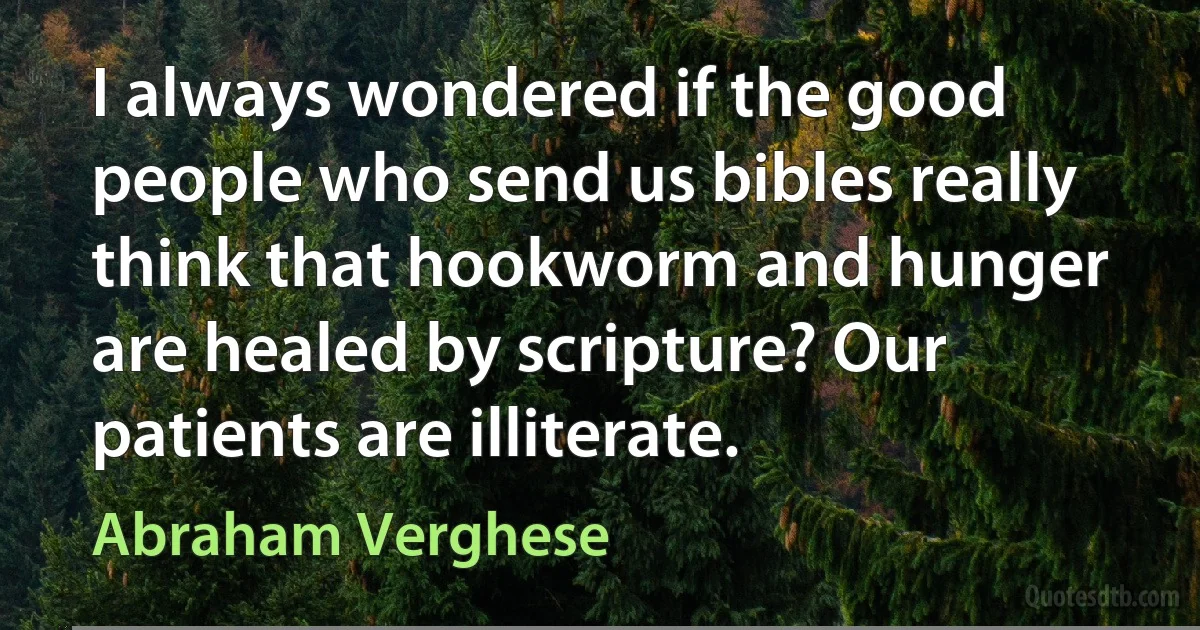 I always wondered if the good people who send us bibles really think that hookworm and hunger are healed by scripture? Our patients are illiterate. (Abraham Verghese)