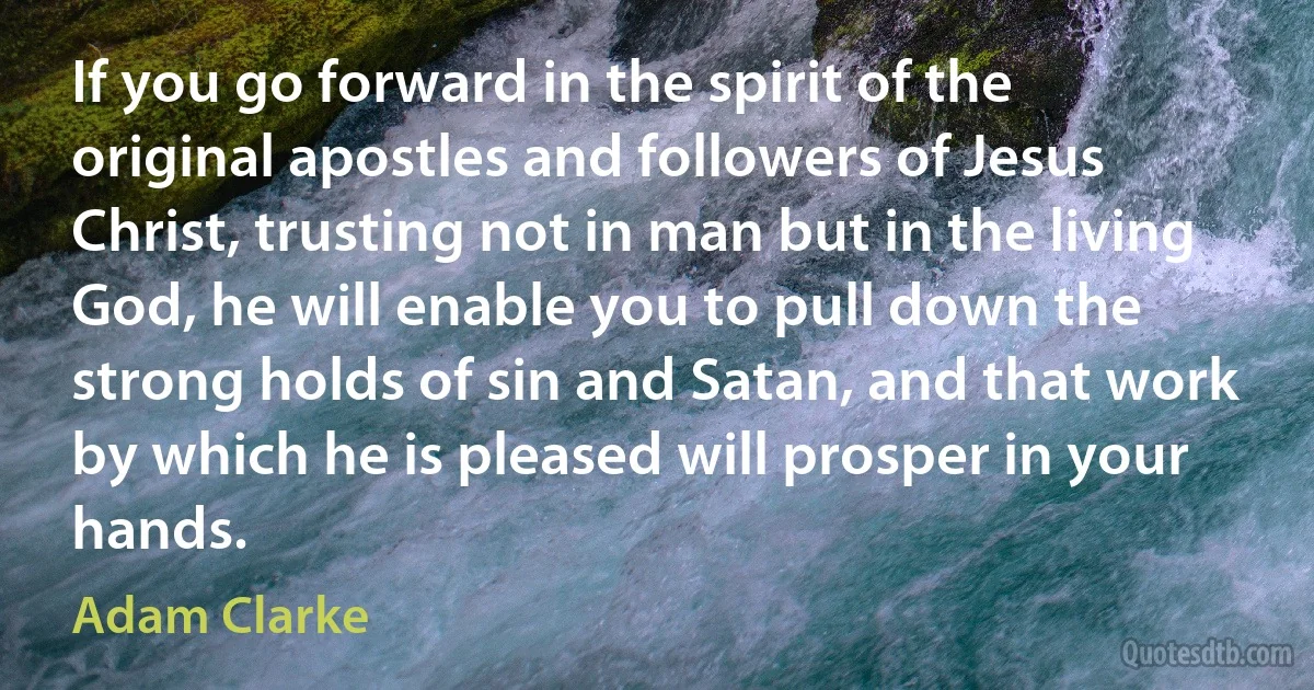 If you go forward in the spirit of the original apostles and followers of Jesus Christ, trusting not in man but in the living God, he will enable you to pull down the strong holds of sin and Satan, and that work by which he is pleased will prosper in your hands. (Adam Clarke)