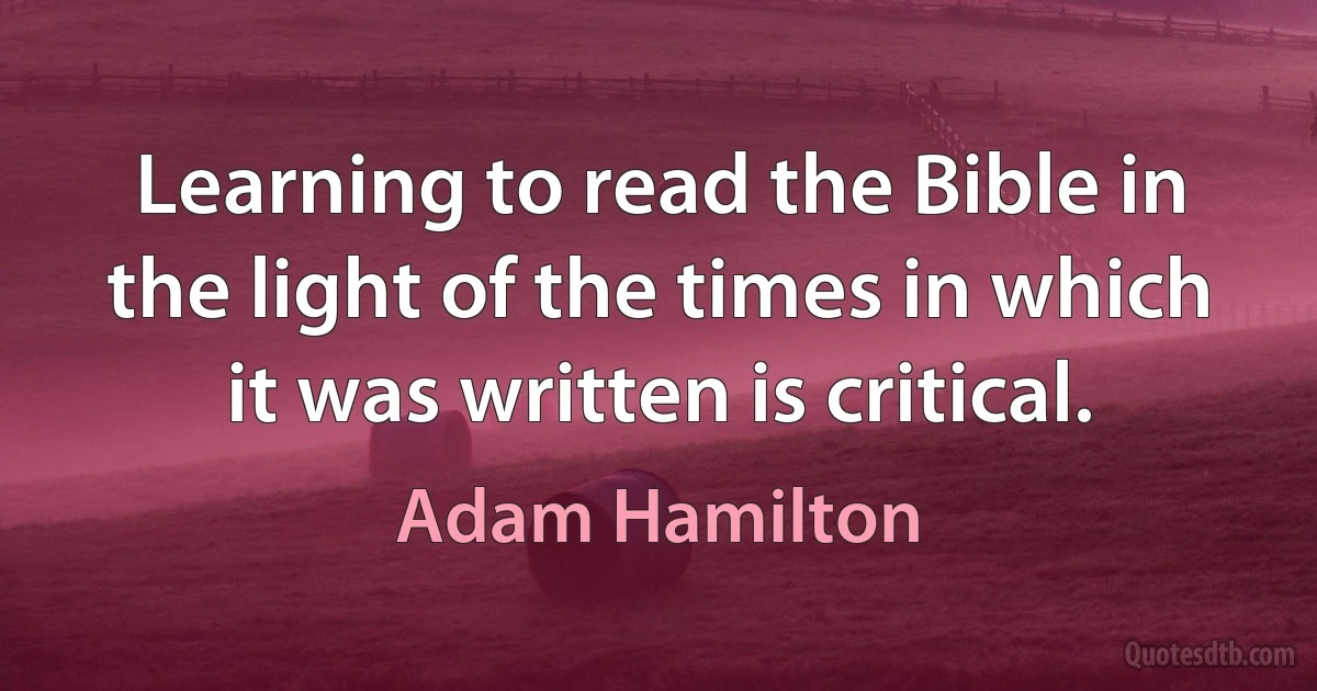 Learning to read the Bible in the light of the times in which it was written is critical. (Adam Hamilton)