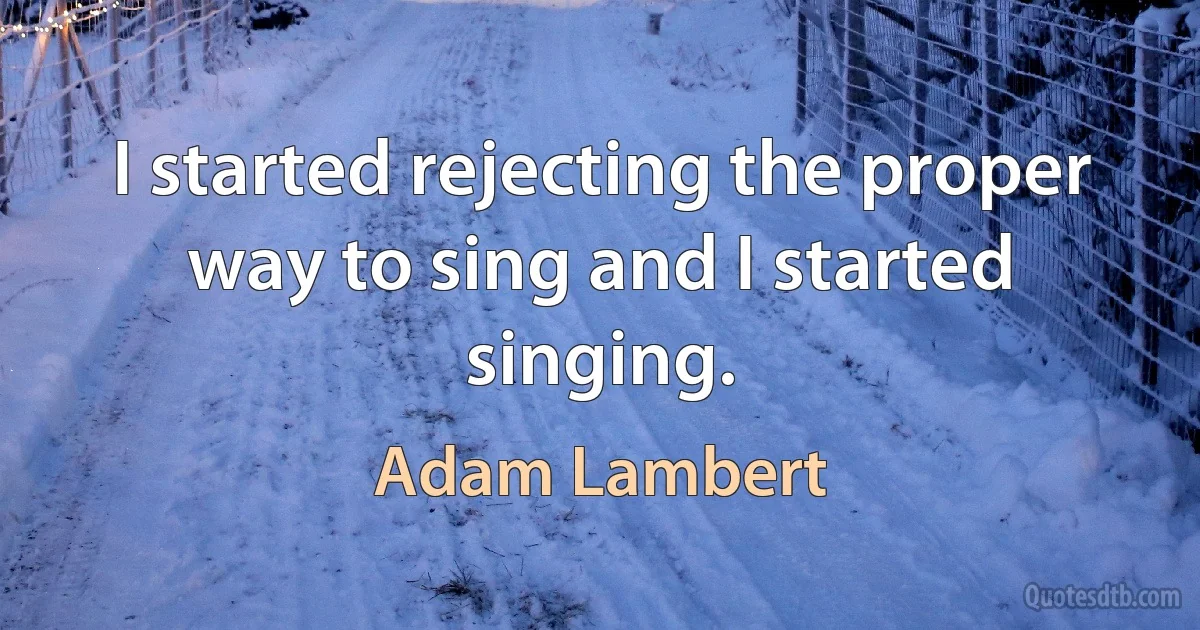 I started rejecting the proper way to sing and I started singing. (Adam Lambert)