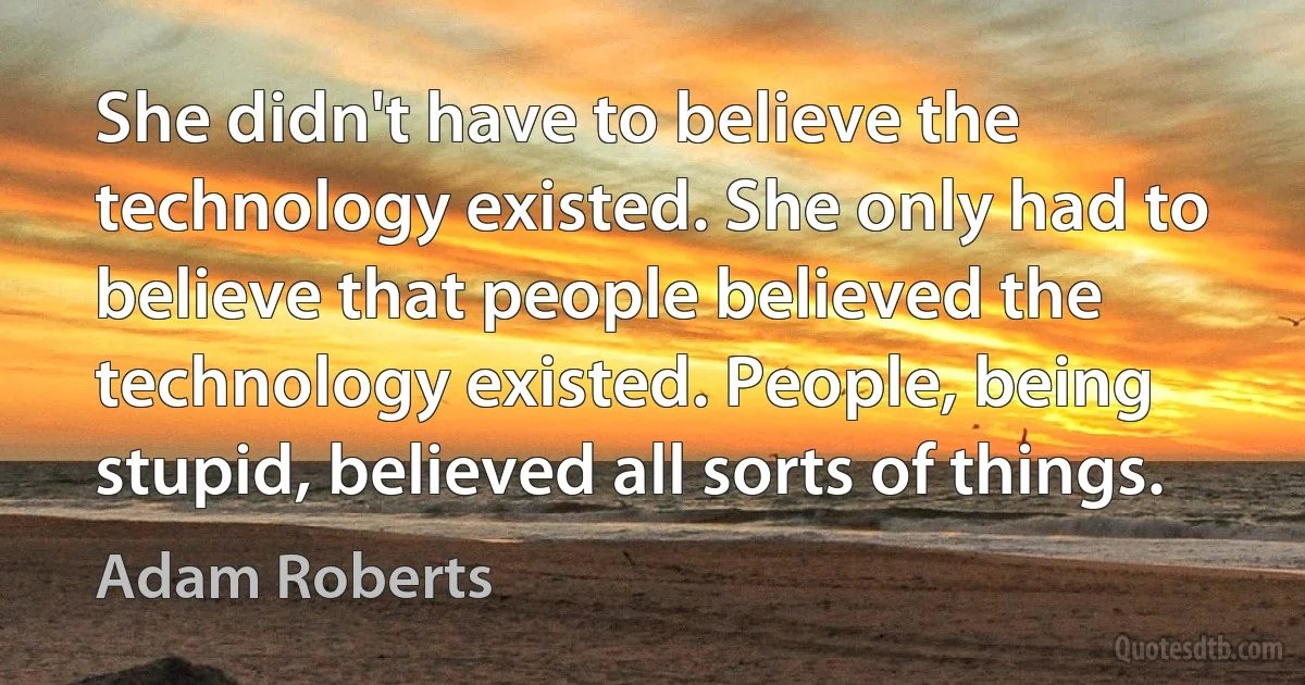 She didn't have to believe the technology existed. She only had to believe that people believed the technology existed. People, being stupid, believed all sorts of things. (Adam Roberts)