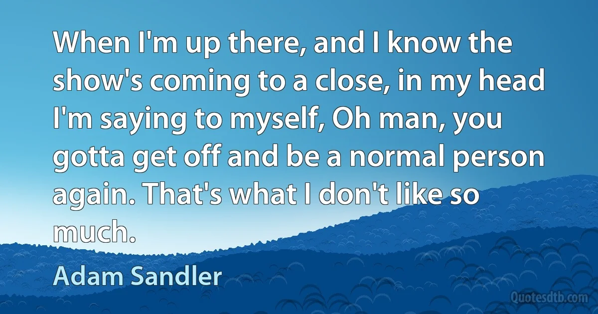 When I'm up there, and I know the show's coming to a close, in my head I'm saying to myself, Oh man, you gotta get off and be a normal person again. That's what I don't like so much. (Adam Sandler)